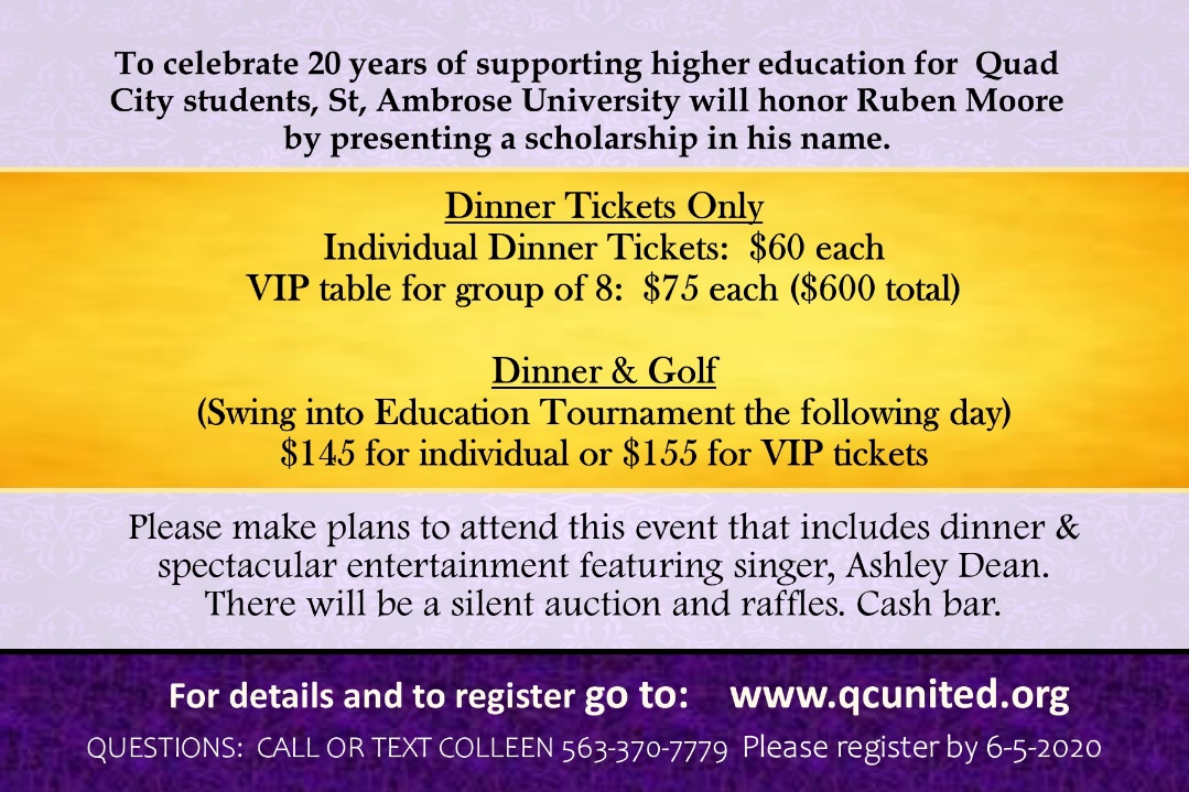 To celebrate 20 years of supporting higher education for Quad City students, St. Ambrose University will honor Ruben Moore by presenting a scholarship in his name. Dinner tickets only are $60 each with a VIP table for group of 8 at $75 each. Dinner and golf is $145 for individual or $155 for VIP tickets. Please make plans to attend this event that features dinner and spectacular entertainment featuring singer Ashley Dean. There will be a silent auction and raffles. Cash bar.